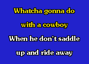 Whatcha gonna do

with a cowboy

When he don't saddle

up and ride away I