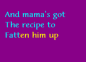 And mama's got
The recipe to

Fatten him up