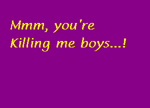 Mmm, you 're
Kifh'ng me boys...!