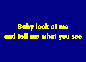 Baby look at me

and tell me what you see