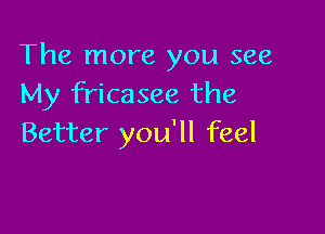 The more you see
My fricasee the

Better you'll feel