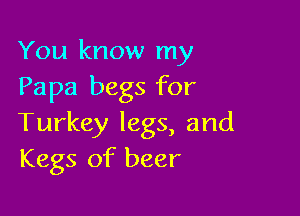 You know my
Papa begs for

Turkey legs, and
Kegs of beer
