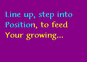 Line up, step into
Position, to feed

Your growing...