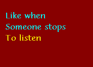 Like when
Someone stops

To listen