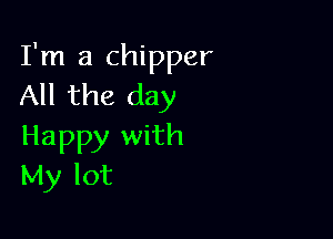 I'm a chipper
All the day

Happy with
My lot