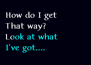 How do I get
That way?

Look at what
I've got...