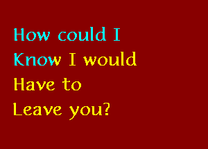 How could I
Know I would

Have to
Leave you?