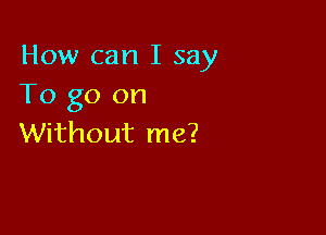 How can I say
To go on

Without me?