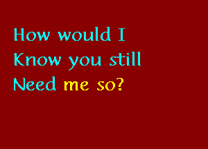 How would I
Know you still

Need me so?