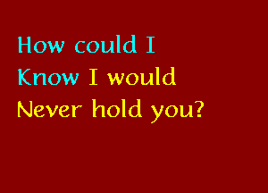 How could I
Know I would

Never hold you?