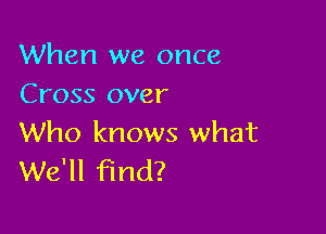 When we once
Cross over

Who knows what
We'll find?