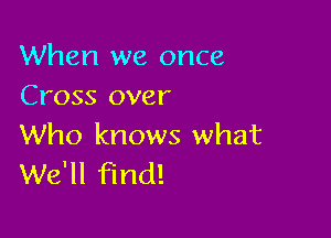 When we once
Cross over

Who knows what
We'll find!