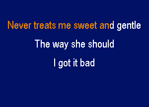 Never treats me sweet and gentle

The way she should
I got it bad