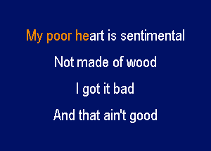 My poor heart is sentimental

Not made of wood
I got it bad
And that ain't good