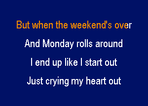 But when the weekend's over
And Monday rolls around

I end up like I start out

Just crying my head out