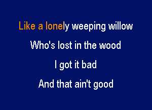 Like a lonely weeping willow

Who's lost in the wood
I got it bad
And that ain't good
