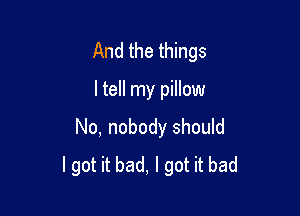And the things

ltell my pillow
No, nobody should
I got it bad, I got it bad