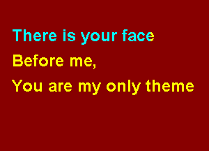 There is your face
Before me,

You are my only theme