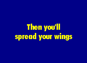 Then you'll

spread your wings