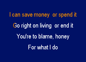 I can save money or spend it

Go right on living or end it

You're to blame, honey

For what I do