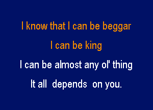 I know thatl can be beggar

I can be king

I can be almost any ol' thing

It all depends on you.