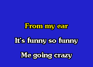 From my ear

It's funny so funny

Me going crazy