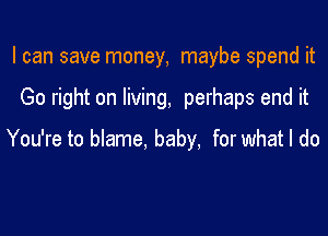 I can save money, maybe spend it

Go right on living, perhaps end it

You're to blame, baby. for what I do