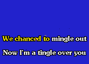 We chanced f0 mingle out

Now I'm a tingle over you