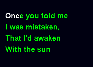 Once you told me
I was mistaken,

That I'd awaken
With the sun