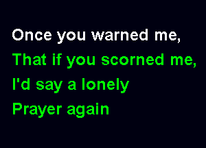 Once you warned me,
That if you scorned me,

I'd say a lonely
Prayer again