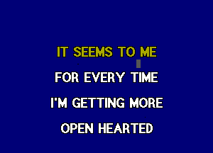 IT SEEMS TO ME

FOR EVERY TIME
I'M GETTING MORE
OPEN HEARTED