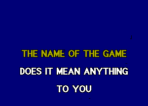 THE NAME OF THE GAME
DOES IT MEAN ANYTHING
TO YOU
