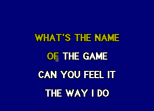 WHAT'S THE NAME

OF THE GAME
CAN YOU FEEL IT
THE WAY I DO