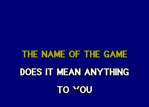 THE NAME OF THE GAME
DOES IT MEAN ANYTHING
T0 0U