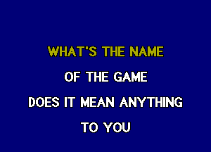 WHAT'S THE NAME

OF THE GAME
DOES IT MEAN ANYTHING
TO YOU