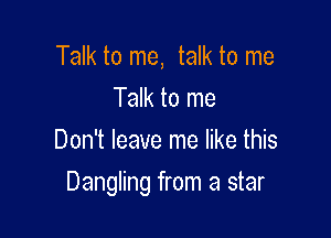 Talk to me, talk to me
Talk to me
Don't leave me like this

Dangling from a star