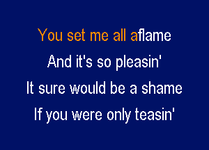 You set me all aflame
And it's so pleasin'
It sure would be a shame

If you were only teasin'