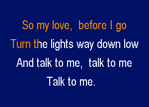 So my love, before I go

Turn the lights way down low

And talk to me, talk to me
Talk to me.