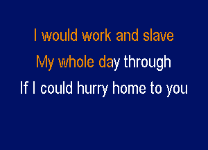 I would work and slave

My whole day through

If I could hurry home to you