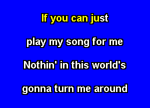 If you can just

play my song for me

Nothin' in this world's

gonna turn me around