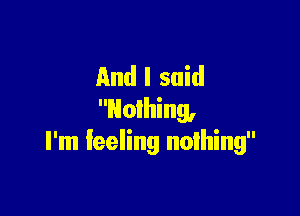 And I said

Nothing,
I'm feeling nothing