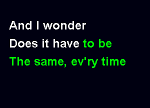 And I wonder
Does it have to be

The same, ev'ry time