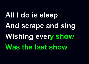 All I do is sleep
And scrape and sing

Wishing every show
Was the last show