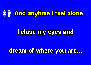 it And anytime I feel alone

I close my eyes and

dream of where you are...