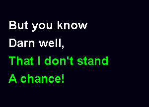 But you know
Darn well,

That I don't stand
A chance!