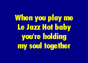 When you play me
Le Jazz Hot baby

you're holding
my soul together