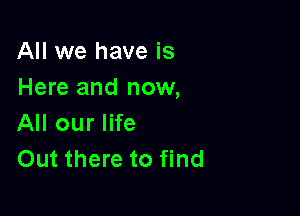 All we have is
Here and now,

All our life
Out there to find