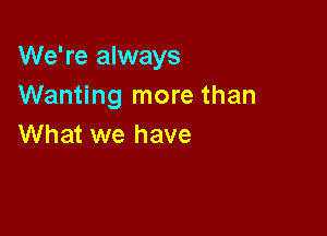 We're always
Wanting more than

What we have