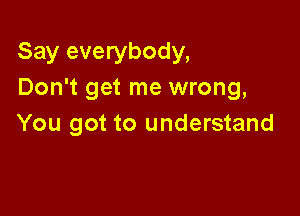 Say everybody,
Don't get me wrong,

You got to understand