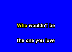 Who wouldn't be

the one you love